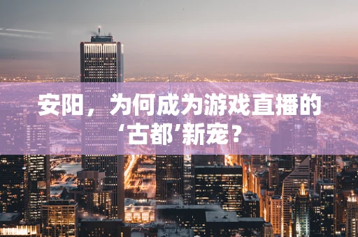 安阳，为何成为游戏直播的‘古都’新宠？