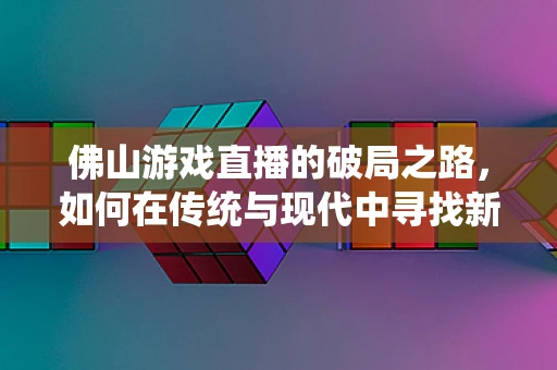 佛山游戏直播的破局之路，如何在传统与现代中寻找新机遇？