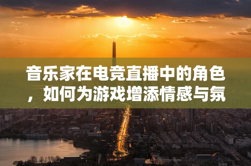 音乐家在电竞直播中的角色，如何为游戏增添情感与氛围？