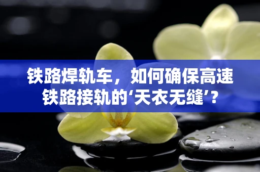 铁路焊轨车，如何确保高速铁路接轨的‘天衣无缝’？