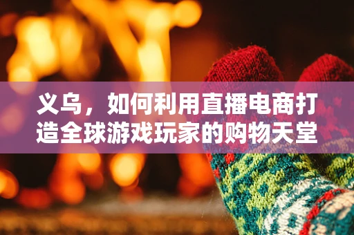 义乌，如何利用直播电商打造全球游戏玩家的购物天堂？