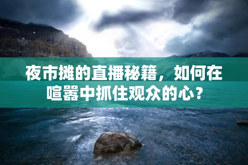 夜市摊的直播秘籍，如何在喧嚣中抓住观众的心？