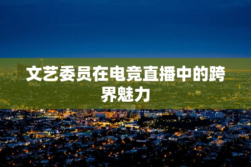 文艺委员在电竞直播中的跨界魅力