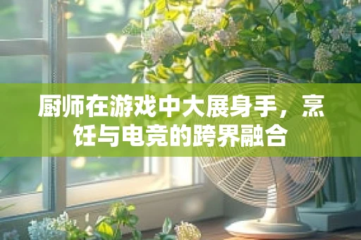 厨师在游戏中大展身手，烹饪与电竞的跨界融合