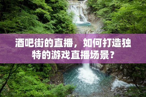 酒吧街的直播，如何打造独特的游戏直播场景？