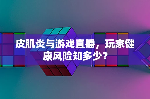 皮肌炎与游戏直播，玩家健康风险知多少？