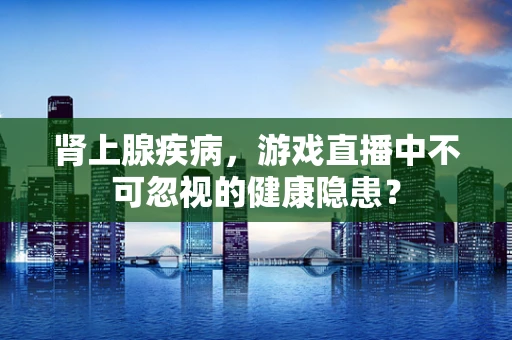 肾上腺疾病，游戏直播中不可忽视的健康隐患？