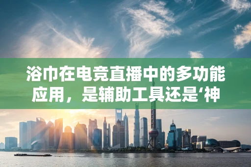浴巾在电竞直播中的多功能应用，是辅助工具还是‘神秘武器’？