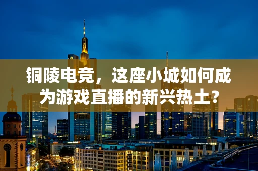 铜陵电竞，这座小城如何成为游戏直播的新兴热土？