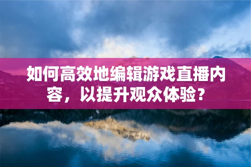 如何高效地编辑游戏直播内容，以提升观众体验？