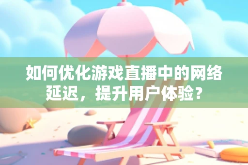如何优化游戏直播中的网络延迟，提升用户体验？