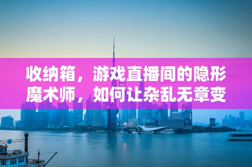 收纳箱，游戏直播间的隐形魔术师，如何让杂乱无章变井然有序？