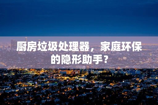 厨房垃圾处理器，家庭环保的隐形助手？