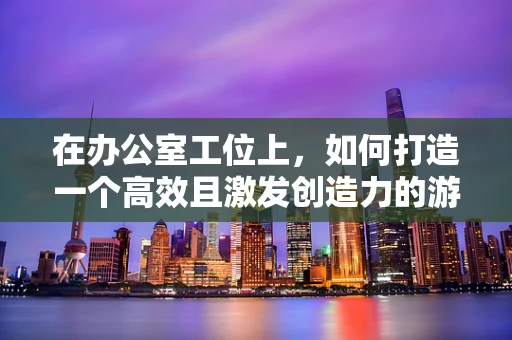 在办公室工位上，如何打造一个高效且激发创造力的游戏直播环境？