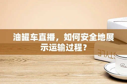 油罐车直播，如何安全地展示运输过程？