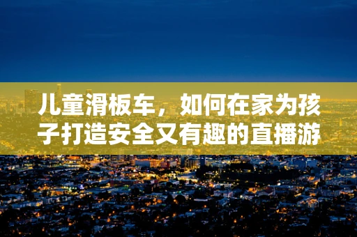 儿童滑板车，如何在家为孩子打造安全又有趣的直播游戏体验？