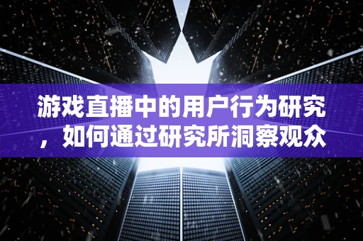 游戏直播中的用户行为研究，如何通过研究所洞察观众心理？