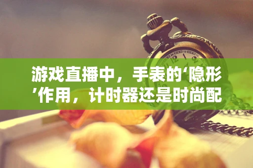 游戏直播中，手表的‘隐形’作用，计时器还是时尚配饰？