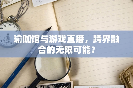 瑜伽馆与游戏直播，跨界融合的无限可能？