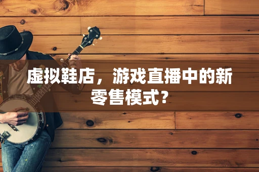 虚拟鞋店，游戏直播中的新零售模式？