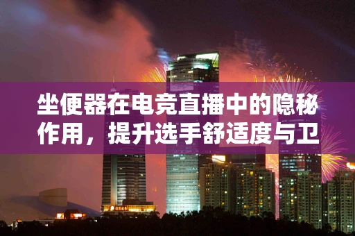 坐便器在电竞直播中的隐秘作用，提升选手舒适度与卫生安全