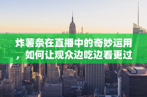 炸薯条在直播中的奇妙运用，如何让观众边吃边看更过瘾？