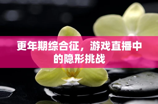 更年期综合征，游戏直播中的隐形挑战