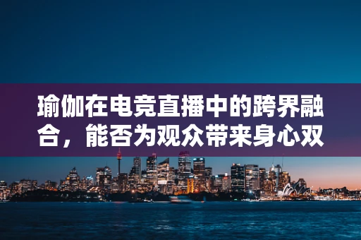 瑜伽在电竞直播中的跨界融合，能否为观众带来身心双修的观赛体验？