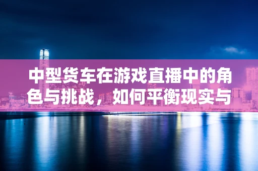 中型货车在游戏直播中的角色与挑战，如何平衡现实与虚拟的界限？