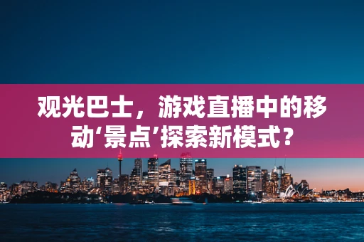 观光巴士，游戏直播中的移动‘景点’探索新模式？