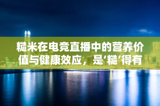 糙米在电竞直播中的营养价值与健康效应，是‘糙’得有道，还是‘精’益求精？