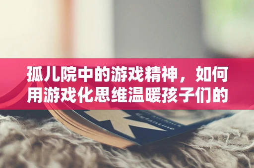 孤儿院中的游戏精神，如何用游戏化思维温暖孩子们的心灵？