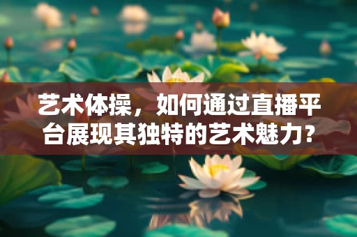艺术体操，如何通过直播平台展现其独特的艺术魅力？