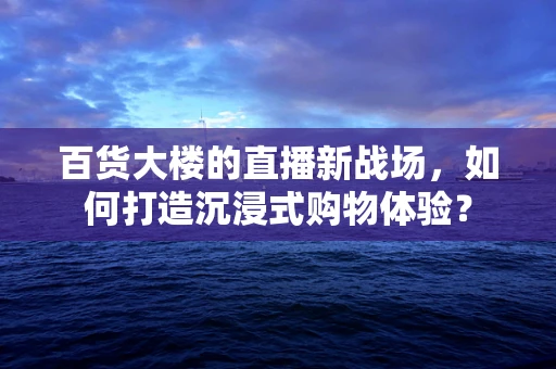 百货大楼的直播新战场，如何打造沉浸式购物体验？