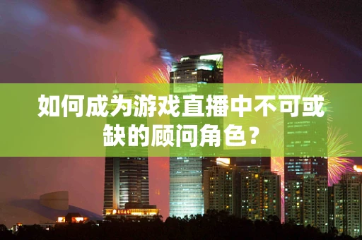如何成为游戏直播中不可或缺的顾问角色？