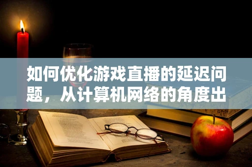 如何优化游戏直播的延迟问题，从计算机网络的角度出发？