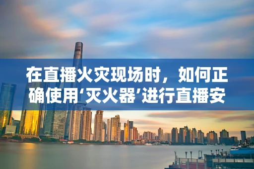 在直播火灾现场时，如何正确使用‘灭火器’进行直播安全？