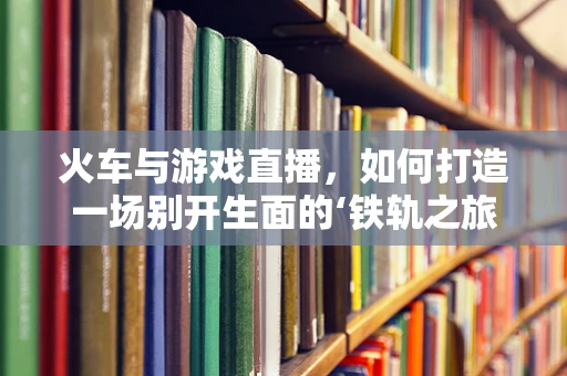 火车与游戏直播，如何打造一场别开生面的‘铁轨之旅’？