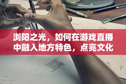 浏阳之光，如何在游戏直播中融入地方特色，点亮文化新篇章？
