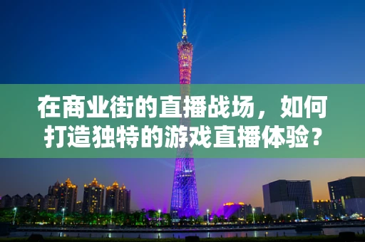 在商业街的直播战场，如何打造独特的游戏直播体验？