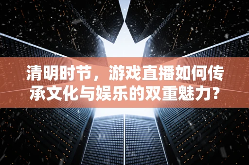 清明时节，游戏直播如何传承文化与娱乐的双重魅力？