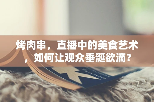 烤肉串，直播中的美食艺术，如何让观众垂涎欲滴？