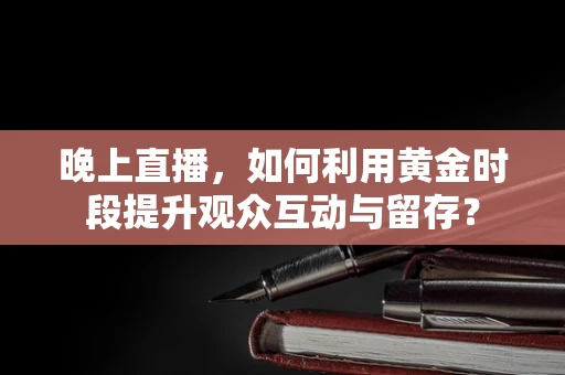 晚上直播，如何利用黄金时段提升观众互动与留存？