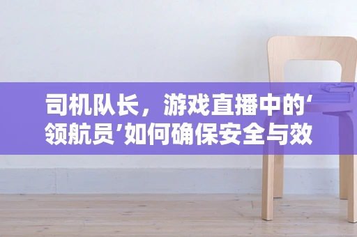 司机队长，游戏直播中的‘领航员’如何确保安全与效率？