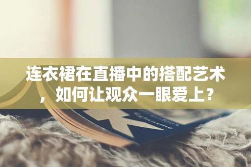 连衣裙在直播中的搭配艺术，如何让观众一眼爱上？