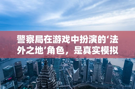 警察局在游戏中扮演的‘法外之地’角色，是真实模拟还是游戏平衡的牺牲品？