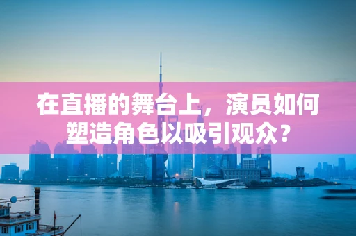 在直播的舞台上，演员如何塑造角色以吸引观众？