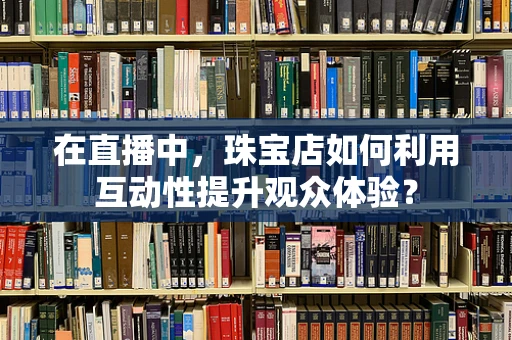 在直播中，珠宝店如何利用互动性提升观众体验？