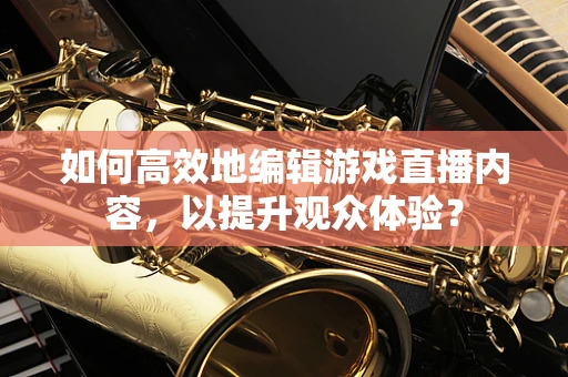 如何高效地编辑游戏直播内容，以提升观众体验？