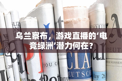 乌兰察布，游戏直播的‘电竞绿洲’潜力何在？